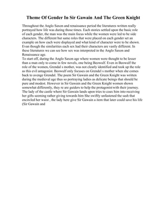 Theme Of Gender In Sir Gawain And The Green Knight
Throughout the Anglo Saxon and renaissance period the literatures written really
portrayed how life was during those times. Each stories settled upon the basic role
of each gender, the man was the main focus while the women were led to be side
characters. The different but same roles that were placed on each gender set an
example on how each were displayed and what kind of character were to be shown.
Evan though the similarities each sex had their characters are vastly different. In
these literatures we can see how sex was interpreted in the Anglo Saxon and
Renaissance age.
To start off, during the Anglo Saxon age where women were thought to be lesser
than a man only to come in few novels, one being Beowulf. Even in Beowulf the
role of the women, Grendal s mother, was not clearly identified and took up the role
as this evil antagonist. Beowulf only focuses on Grendel s mother when she comes
back to avenge Grendal. The poem Sir Gawain and the Green Knight was written
during the medieval age thus so portraying ladies as delicate beings that should be
pure and modest. However in Sir Gawain and the Green Knight women shown
somewhat differently, they re are guiders to help the protagonistwith their journey.
The lady of the castle where Sir Gawain lands upon tries to coax him into receiving
her gifts seeming rather giving towards him She swiftly unfastened the sash that
encircled her waist , the lady here give Sir Gawain a item that later could save his life
(Sir Gawain and
 