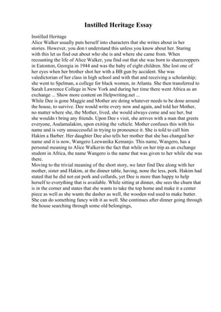 Instilled Heritage Essay
Instilled Heritage
Alice Walker usually puts herself into characters that she writes about in her
stories. However, you don t understand this unless you know about her. Staring
with this let us find out about who she is and where she came from. When
recounting the life of Alice Walker, you find out that she was born to sharecroppers
in Eatonton, Georgia in 1944 and was the baby of eight children. She lost one of
her eyes when her brother shot her with a BB gun by accident. She was
valedictorian of her class in high school and with that and receiving a scholarship;
she went to Spelman, a college for black women, in Atlanta. She then transferred to
Sarah Lawrence College in New York and during her time there went Africa as an
exchange ... Show more content on Helpwriting.net ...
While Dee is gone Maggie and Mother are doing whatever needs to be done around
the house, to survive. Dee would write every now and again, and told her Mother,
no matter where she, the Mother, lived, she would always come and see her, but
she wouldn t bring any friends. Upon Dee s visit, she arrives with a man that greets
everyone, Asalamalakim, upon exiting the vehicle. Mother confuses this with his
name and is very unsuccessful in trying to pronounce it. She is told to call him
Hakim a Barber. Her daughter Dee also tells her mother that she has changed her
name and it is now, Wangero Leewanika Kemanjo. This name, Wangero, has a
personal meaning to Alice Walkerin the fact that while on her trip as an exchange
student in Africa, the name Wangero is the name that was given to her while she was
there.
Moving to the trivial meaning of the short story, we later find Dee along with her
mother, sister and Hakim, at the dinner table, having, none the less, pork. Hakim had
stated that he did not eat pork and collards, yet Dee is more than happy to help
herself to everything that is available. While sitting at dinner, she sees the churn that
is in the corner and states that she wants to take the top home and make it a center
piece as well as she wants the dasher as well, the wooden rod used to make butter.
She can do something fancy with it as well. She continues after dinner going through
the house searching through some old belongings,
 
