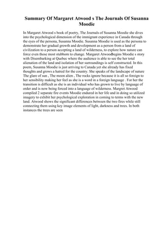 Summary Of Margaret Atwood s The Journals Of Susanna
Moodie
In Margaret Atwood s book of poetry, The Journals of Susanna Moodie she dives
into the psychological dimension of the immigrant experience in Canada through
the eyes of the persona, Susanna Moodie. Susanna Moodie is used as the persona to
demonstrate her gradual growth and development as a person from a land of
civilization to a person accepting a land of wilderness, to explore how nature can
force even those most stubborn to change. Margaret Atwoodbegins Moodie s story
with Disembarking at Quebec where the audience is able to see the her total
alienation of the land and isolation of her surroundings is self constructed. In this
poem, Susanna Moodie is just arriving to Canada yet she already has fixed
thoughts and grows a hatred for the country. She speaks of the landscape of nature
The glare of sun , The moon alien , The rocks ignore because it is all so foreign to
her sensibility making her feel as she is a word in a foreign language . For her the
transition is difficult as she is an individual who has grown to live by language of
order and is now being forced into a language of wilderness. Margret Atwood
compiled 2 separate fire events Moodie endured in her life and in doing so utilized
imagery to exhibit her psychological exploration in coming to terms with the new
land. Atwood shows the significant differences between the two fires while still
connecting them using key image elements of light, darkness and trees. In both
instances the trees are seen
 