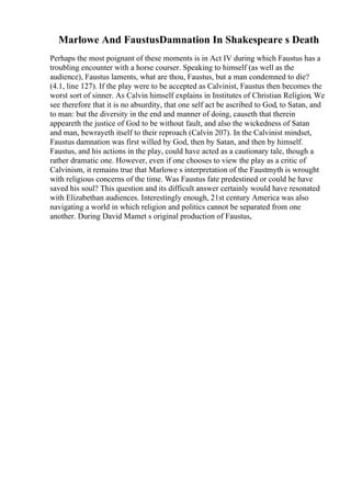Marlowe And FaustusDamnation In Shakespeare s Death
Perhaps the most poignant of these moments is in Act IV during which Faustus has a
troubling encounter with a horse courser. Speaking to himself (as well as the
audience), Faustus laments, what are thou, Faustus, but a man condemned to die?
(4.1, line 127). If the play were to be accepted as Calvinist, Faustus then becomes the
worst sort of sinner. As Calvin himself explains in Institutes of Christian Religion, We
see therefore that it is no absurdity, that one self act be ascribed to God, to Satan, and
to man: but the diversity in the end and manner of doing, causeth that therein
appeareth the justice of God to be without fault, and also the wickedness of Satan
and man, bewrayeth itself to their reproach (Calvin 207). In the Calvinist mindset,
Faustus damnation was first willed by God, then by Satan, and then by himself.
Faustus, and his actions in the play, could have acted as a cautionary tale, though a
rather dramatic one. However, even if one chooses to view the play as a critic of
Calvinism, it remains true that Marlowe s interpretation of the Faustmyth is wrought
with religious concerns of the time. Was Faustus fate predestined or could he have
saved his soul? This question and its difficult answer certainly would have resonated
with Elizabethan audiences. Interestingly enough, 21st century America was also
navigating a world in which religion and politics cannot be separated from one
another. During David Mamet s original production of Faustus,
 