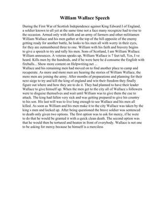 William Wallace Speech
During the First War of Scottish Independence against King Edward I of England,
a soldier known to all yet at the same time not a face many recognize had to rise to
the occasion. Armed only with faith and an army of farmers and other militiamen
William Wallace and his men gather at the top of the hill opposite of the enemy
getting ready for another battle, he looks to his men all with worry in their eyes,
for they are outnumbered three to one. William with his faith and bravery begins
to give a speech to try and rally his men. Sons of Scotland, I am William Wallace.
William announces. A veteran speaks up, William Wallace is 7 feet tall, Yes, I ve
heard. Kills men by the hundreds, and if he were here he d consume the English with
fireballs... Show more content on Helpwriting.net ...
Wallace and his remaining men had moved on to find another place to camp and
recuperate. As more and more men are hearing the stories of William Wallace, the
more men are joining the army. After months of preparations and planning for their
next siege to try and kill the king of england and win their freedom they finally
figure out where and how they are to do it. They had planned to have their leader
Wallace to give himself up. When the men get to the city all of Wallace s followers
were to disguise themselves and wait until William was to give them the cue to
attack. The king had fallen very sick and was getting prepared to give his country
to his son. His last will was to live long enough to see Wallace and his men all
killed. As soon as William and his men make it to the city Wallace was taken by the
king s men and locked up. After being questioned the brave soldier was sentenced
to death only given two options. The first option was to ask for mercy, if he were
to do that he would be granted it with a quick clean death. The second option was
that he would then be tortured and beaten in front of everybody. Wallace is not one
to be asking for mercy because he himself is a merciless
 