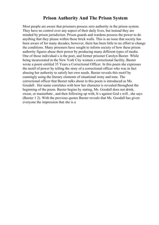 Prison Authority And The Prison System
Most people are aware that prisoners possess zero authority in the prison system.
They have no control over any aspect of their daily lives, but instead they are
minded by prison jurisdiction. Prison guards and wardens possess the power to do
anything that they please within those brick walls. This is an issue that society has
been aware of for many decades; however, there has been little to no effort to change
the conditions. Many prisoners have sought to inform society of how these prison
authority figures abuse their power by producing many different types of media.
One of those individual s is the poet, and former prisoner Carolyn Baxter. While
being incarcerated in the New York City women s correctional facility, Baxter
wrote a poem entitled 35 Years a Correctional Officer. In this poem she expresses
the motif of power by telling the story of a correctional officer who was in fact
abusing her authority to satisfy her own needs. Baxter reveals this motif by
cunningly using the literary elements of situational irony and tone. The
correctional officer that Baxter talks about in this poem is introduced as Ms.
Goodall . Her name correlates with how her character is revealed throughout the
beginning of the poem. Baxter begins by stating, Ms. Goodall does not drink,
swear, or masturbate , and then following up with, It s against God s will , she says
(Baxter 1 2). With the previous quotes Baxter reveals that Ms. Goodall has given
everyone the impression that she is a
 