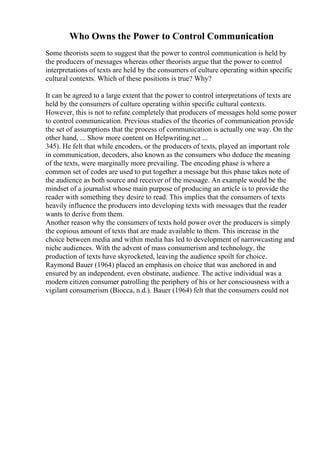 Who Owns the Power to Control Communication
Some theorists seem to suggest that the power to control communication is held by
the producers of messages whereas other theorists argue that the power to control
interpretations of texts are held by the consumers of culture operating within specific
cultural contexts. Which of these positions is true? Why?
It can be agreed to a large extent that the power to control interpretations of texts are
held by the consumers of culture operating within specific cultural contexts.
However, this is not to refute completely that producers of messages hold some power
to control communication. Previous studies of the theories of communication provide
the set of assumptions that the process of communication is actually one way. On the
other hand, ... Show more content on Helpwriting.net ...
345). He felt that while encoders, or the producers of texts, played an important role
in communication, decoders, also known as the consumers who deduce the meaning
of the texts, were marginally more prevailing. The encoding phase is where a
common set of codes are used to put together a message but this phase takes note of
the audience as both source and receiver of the message. An example would be the
mindset of a journalist whose main purpose of producing an article is to provide the
reader with something they desire to read. This implies that the consumers of texts
heavily influence the producers into developing texts with messages that the reader
wants to derive from them.
Another reason why the consumers of texts hold power over the producers is simply
the copious amount of texts that are made available to them. This increase in the
choice between media and within media has led to development of narrowcasting and
niche audiences. With the advent of mass consumerism and technology, the
production of texts have skyrocketed, leaving the audience spoilt for choice.
Raymond Bauer (1964) placed an emphasis on choice that was anchored in and
ensured by an independent, even obstinate, audience. The active individual was a
modern citizen consumer patrolling the periphery of his or her consciousness with a
vigilant consumerism (Biocca, n.d.). Bauer (1964) felt that the consumers could not
 
