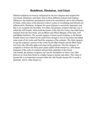 Buddhism, Hinduism, And Islam
Sikhism traditions are heavily influenced by the two religions that inspired the
movement, Hinduism, and Islam. Due to these different cultural and religious
influences, the traditions and practices tend to be monotheistic due to the influence
of Islam, while many of the practices when it comes to worshiping and lifestyle are
influenced by Hinduism. Scripture for most religions is extremely important, and
that is no exception for the Sikhs. For Sikhs, the primary scripture that they use is
called the Adi Granth, which hold the hymns of the first five Gurus, the ninth Guru,
material from the four bards, eleven Bharts and fifteen Bhagats of the Sant, Sufi
and Bhakti traditions. The second category of most sacred scripture is the Dasam
Granth which was written by the tenth Guru, though it was revised later and added
some more of his works and fixed the sequence of the contents. The third category
of sacred scriptures consists of the works by the Bhai Guards and the Bhai Nand
Lal Goya, the officially approved songs in the gurdwara. The last category of
scriptures is broken into three parts janam sakhis (birth narratives), rahit namas
(manuals of the code of conduct) and gur bilas (splendor of the Guru).
Adi Granth, the primary scripture, lays out the foundation of what every Sikh
believes in, from their belief in a higher being to morals and ethics. The value of
human life is an important concept within the Adi Granth, human life is worth a
diamond , but its value drops to a
 