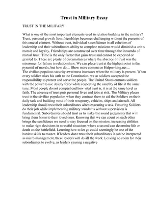 Trust in Military Essay
TRUST IN THE MILITARY
What is one of the most important elements used in relation building in the military?
Trust, personal growth from friendships becomes challenging without the presents of
this crucial element. Without trust, individual s confidence in all echelons of
leadership and their subordinates ability to complete missions would diminish a unit s
morale and loyalty. Friendships are constructed over time through the innuendo of
mutual trust. Time is the only factor that gains trust and cannot be expected or
granted to. There are plenty of circumstances where the absence of trust was the
misnomer for failure in relationships. We can place trust at the highest point in the
pyramid of morals, but how do ... Show more content on Helpwriting.net ...
The civilian populous security awareness increases when the military is present. When
every soldier takes his oath to the Constitution, we as soldiers accepted the
responsibility to protect and serve the people. The United States entrusts soldiers
with the power to use deadly force while respecting the sanctity of life at the same
time. Most people do not comprehend how vital trust is; it is at the same level as
faith. The absence of trust puts personal lives and jobs at risk. The Military places
trust in the civilian population when they contract them to aid the Soldiers on their
daily task and building most of their weaponry, vehicles, ships and aircraft. All
leadership should trust their subordinates when executing a task. Ensuring Soldiers
do their job while implementing military standards without supervision is
fundamental. Subordinates should trust us to make the sound judgments that will
bring them home to their loved ones. Knowing that we can count on each other
brings the confidence we need to stay focused on the mission, increasing abilities
to make right decisions in stressful situations where a second can determine life or
death on the battlefield. Learning how to let go could seemingly be one of the
hardest skills to master. If leaders don t trust their subordinates it can be interpreted
as micro management, these leaders will do all the work. Leaving no room for their
subordinates to evolve, as leaders causing a negative
 