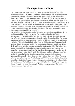 Fatburger Research Paper
The Last Hamburger Stand Since 1952 is the proud motto of one of my most
favorite eateries, FATBURGER! Fatburger is a burger joint that focuses mainly on
hamburgers that vary from small to large and quantities from two or three beef
patties. They also offer non beef hamburgers such as chicken, veggie, and turkey.
There is an array of toppings such as lettuce, tomatoes, onions, pickles, eggs, bacon,
and relish to name a few. My favorite location sits right inside the casino, Wild Horse
Pass. Surrounded by the sounds of slot machines, roulette tables, and music, makes
eating my fatburger that much more enjoyable. The concept of building your burger
to your liking is amusing. Here is my construction. We begin with a nice toasted...
Show more content on Helpwriting.net ...
My favorite booth is the one with the view right in front of the open kitchen. It s a
reminder that I have finally arrived to The Last Great hamburger Stand
(whyfatburger). The sound of burgers searing on the grill and the smell of smoke
that infiltrates your senses accelerates the anticipation for that first bite. The menu
is centered mainly on hamburgers but a choice of chicken, veggie or turkey is also
available. Fries and sides include onion rings or chili cheese and for drinks, hand
scooped shakes or fountain drinks. The most popular items are usually the XL or
XXL beef patties with fat fries and a chocolate shake on the side. The onion rings
are my personal favorite. Fried to a nice crisp and golden brown coating, it s
heavenly. I have recommended family, friends, and co workers to give it a try! If
they don t take my word for it I easily direct them to read the online reviews. Trip
advisor is a website helpful for planning possible future visits. It contains
recommendations and reviews from previous visitors. One review from Phoenix,
Arizona reads, I had my very first FatBurger at Wild Horse Pass Casino. I actually
drove there for just the burger. I wasn t disappointed... Another review from Indio,
California states, We had burgers and fries. While I ordered the Skinny Burger and
Skinny Fries, it was more than enough! And they were delicious! The menu
accommodates everyone, from
 