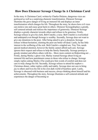 How Does Ebenezer Scrooge Change In A Christmas Carol
In the story A Christmas Carol, written by Charles Dickens, dangerous vices are
portrayed as well as a surprising character transformation. Ebenezer Scrooge
illustrates the grave danger of living an immoral life and displays an inner
transformation which changes his life. Throughout the story, he shows how evil vices
can enslave one and cause great harm to others. Ebenezer Scroogedisplays a greedy,
self centered attitude and realizes the importance of generosity. Ebenezer Scrooge
displays a greedy character towards others and refuses to be generous. Firstly,
Scrooge refuses to give his clerk, Bob Cratchit, a raise. Bob Cratchit is overworked
and underpaid even though Scrooge is wealthy. Secondly, Scrooge does not want to
give any donations to the poor. After being asked to give a donation, Scrooge
refuses without hesitation, claiming the poor are better off dead. Lastly, he has little
interest in the wellbeing of the sick. Bob Cratchit s crippled son, Tiny Tim, needs
special medical attention, however the family cannot afford such care. Scrooge
ignores their request and refuses to help the family financially. Scrooge portrays a
greedy mindset and affects others with his... Show more content on Helpwriting.net ...
Firstly, during Marley s ghost visit, Marley warned Scrooge about living an
immoral life and how punishment comes to those who refuse to change. Scrooge
simply replies asking Marley if he could give him words of comfort and does not
care to truly change his life. Secondly, Scrooge refuses to attend his nephew s
Christmas dinner, rather replies coldly and rudely. Scrooge does not care to bring
joy to others and lives his life in his own dark world of heartless spirit. Lastly,
Scrooge is obsessed with business and success, always thinking about himself and his
achievements. Throughout the story, Scrooge illustrates a self centered attitude and
experiences the danger of becoming so
 