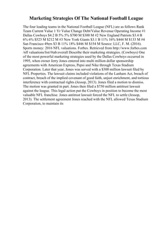 Marketing Strategies Of The National Football League
The four leading teams in the National Football League (NFL) are as follows Rank
Team Current Value 1 Yr Value Change Debt/Value Revenue Operating Income #1
Dallas Cowboys $4.2 B 5% 5% $700 M $300 M #2 New England Patriots $3.4 B
6% 6% $523 M $212 M #3 New York Giants $3.1 B 11% 16% $444 M $133 M #4
San Francisco 49ers $3 B 11% 18% $446 M $154 M Source: LLC, F. M. (2016).
Sports money: 2016 NFL valuations. Forbes. Retrieved from http://www.forbes.com
/nfl valuations/list/#tab:overall Describe their marketing strategies. (Cowboys) One
of the most powerful marketing strategies used by the Dallas Cowboys occurred in
1995, when owner Jerry Jones entered into multi million dollar sponsorship
agreements with American Express, Pepsi and Nike through Texas Stadium
Corporation. Later that year, Jones was served with a $300 million lawsuit filed by
NFL Properties. The lawsuit claims included violations of the Lanham Act, breach of
contract, breach of the implied covenant of good faith, unjust enrichment, and tortious
interference with contractual rights (Jessop, 2013). Jones filed a motion to dismiss.
The motion was granted in part. Jones then filed a $750 million antitrust lawsuit
against the league. This legal action put the Cowboys in position to become the most
valuable NFL franchise. Jones antitrust lawsuit forced the NFL to settle (Jessop,
2013). The settlement agreement Jones reached with the NFL allowed Texas Stadium
Corporation, to maintain its
 