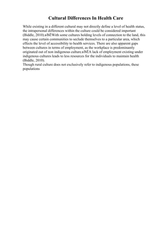 Cultural Differences In Health Care
While existing in a different cultural may not directly define a level of health status,
the intrapersonal differences within the culture could be considered important
(Biddle, 2010).вЂЁWith some cultures holding levels of connection to the land, this
may cause certain communities to seclude themselves to a particular area, which
effects the level of accessibility to health services. There are also apparent gaps
between cultures in terms of employment, as the workplace is predominantly
originated out of non indigenous culture.вЂЁA lack of employment existing under
indigenous cultures leads to less resources for the individuals to maintain health
(Biddle, 2010).
Though rural culture does not exclusively refer to indigenous populations, these
populations
 