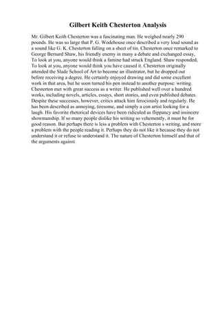Gilbert Keith Chesterton Analysis
Mr. Gilbert Keith Chesterton was a fascinating man. He weighed nearly 290
pounds. He was so large that P. G. Wodehouse once described a very loud sound as
a sound like G. K. Chesterton falling on a sheet of tin. Chesterton once remarked to
George Bernard Shaw, his friendly enemy in many a debate and exchanged essay,
To look at you, anyone would think a famine had struck England. Shaw responded,
To look at you, anyone would think you have caused it. Chesterton originally
attended the Slade School of Art to become an illustrator, but he dropped out
before receiving a degree. He certainly enjoyed drawing and did some excellent
work in that area, but he soon turned his pen instead to another purpose: writing.
Chesterton met with great success as a writer. He published well over a hundred
works, including novels, articles, essays, short stories, and even published debates.
Despite these successes, however, critics attack him ferociously and regularly. He
has been described as annoying, tiresome, and simply a con artist looking for a
laugh. His favorite rhetorical devices have been ridiculed as flippancy and insincere
showmanship. If so many people dislike his writing so vehemently, it must be for
good reason. But perhaps there is less a problem with Chesterton s writing, and more
a problem with the people reading it. Perhaps they do not like it because they do not
understand it or refuse to understand it. The nature of Chesterton himself and that of
the arguments against
 