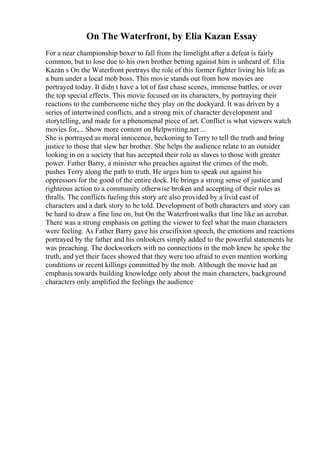 On The Waterfront, by Elia Kazan Essay
For a near championship boxer to fall from the limelight after a defeat is fairly
common, but to lose due to his own brother betting against him is unheard of. Elia
Kazan s On the Waterfront portrays the role of this former fighter living his life as
a bum under a local mob boss. This movie stands out from how movies are
portrayed today. It didn t have a lot of fast chase scenes, immense battles, or over
the top special effects. This movie focused on its characters, by portraying their
reactions to the cumbersome niche they play on the dockyard. It was driven by a
series of intertwined conflicts, and a strong mix of character development and
storytelling, and made for a phenomenal piece of art. Conflict is what viewers watch
movies for,... Show more content on Helpwriting.net ...
She is portrayed as moral innocence, beckoning to Terry to tell the truth and bring
justice to those that slew her brother. She helps the audience relate to an outsider
looking in on a society that has accepted their role as slaves to those with greater
power. Father Barry, a minister who preaches against the crimes of the mob,
pushes Terry along the path to truth. He urges him to speak out against his
oppressors for the good of the entire dock. He brings a strong sense of justice and
righteous action to a community otherwise broken and accepting of their roles as
thralls. The conflicts fueling this story are also provided by a livid cast of
characters and a dark story to be told. Development of both characters and story can
be hard to draw a fine line on, but On the Waterfrontwalks that line like an acrobat.
There was a strong emphasis on getting the viewer to feel what the main characters
were feeling. As Father Barry gave his crucifixion speech, the emotions and reactions
portrayed by the father and his onlookers simply added to the powerful statements he
was preaching. The dockworkers with no connections in the mob knew he spoke the
truth, and yet their faces showed that they were too afraid to even mention working
conditions or recent killings committed by the mob. Although the movie had an
emphasis towards building knowledge only about the main characters, background
characters only amplified the feelings the audience
 
