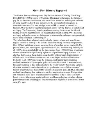 Merit Pay, History Repeated
The Human Resource Manager and Pay for Performance: Knowing First Cindy
Pilch EDAD 5600 University of Wyoming This paper will examine the history of
pay for performance in education, the research on incentives and the pros and cons
of using incentives. It will also explain how the accountability movement in
education has resulted in increased pressure on HR personnel to incentivize
teachers. Over the last two centuries research shows varying degrees of initiation of
merit pay. The 21st century has the pendulum swaying back toward the idea of
finding a way to incent teachers for student achievement. Gratz ( 2005) discusses
merit pay and performance pay being used synonymously and over a long period of...
Show more content on Helpwriting.net ...
They also looked at traditional public schools, charter, private and nonreligious
regular schools to identify if the use of a traditional salary schedule was prevalent.
Over 90% of traditional schools use some form of schedule versus charter 62.2%,
private 65.9%, and nonreligious regular schools 45.1%. Summarizing Podursky et.
al. (2007), it was concluded from the data ranging from 1999 2000 that private and
charter schools had a significantly higher use of performance pay bonuses. It is
clarified that because these studies were short lived the overall determinations of
effectiveness lie within motivation and not in sorting of teachers effectiveness.
Podursky et. al. (2007) discussed the comparison of teacher performance on
evaluations conducted by the principal to student achievement. It was concluded,
Research literature to date and particularly the recent work by Jacobs and Lefgren
show that subjective evaluations of teacher performance are valid measures of
teacher effectiveness as measured by student achievement gains. (p. 562). Principal
evaluations reflecting low stakes were used to acquire these results. The question
still remains if these types of evaluations will continue to be of value in a merit
based system. Also would a principal who would normally give a teacher a lower
performance score, under regular circumstances non high stakes evaluations, do the
same if it were
 