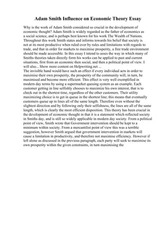 Adam Smith Influence on Economic Theory Essay
Why is the work of Adam Smith considered so crucial in the development of
economic thought? Adam Smith is widely regarded as the father of economics as
a social science, and is perhaps best known for his work The Wealth of Nations.
Throughout this work Smith states and informs towards his belief that society is
not at its most productive when ruled over by rules and limitations with regards to
trade, and that in order for markets to maximise prosperity, a free trade environment
should be made accessible. In this essay I intend to asses the way in which many of
Smiths theories taken directly form his works can be applied to past and current
situations, first from an economic then social, and then a political point of view. I
will also... Show more content on Helpwriting.net ...
The invisible hand would have such an effect if every individual acts in order to
maximise their own prosperity, the prosperity of the community will, in turn, be
maximised and become more efficient. This effect is very well exemplified in
modern day terms by using a supermarket queuing system as an example. Each
customer getting in line selfishly chooses to maximize his own interest, that is to
check out in the shortest time, regardless of the other customers. Their utility
maximizing choice is to get in queue in the shortest line; this means that eventually
customers queue up in lines all of the same length. Therefore even without the
slightest direction and by following only their selfishness, the lines are all of the same
length, which is clearly the most efficient disposition. This theory has been crucial in
the development of economic thought in that it is a statement which reflected society
in Smiths day, and is still so widely applicable in modern day society. From a political
point of view, Smith wrote that Government intervention should be kept to a
minimum within society. From a mercantilist point of view this was a terrible
suggestion, however Smith argued that government intervention in markets will
cause a limitation in productivity, and therefore not maximise efficiency. However if
left alone as discussed in the previous paragraph, each party will seek to maximise its
own prosperity within the given constraints, in turn maximising the
 