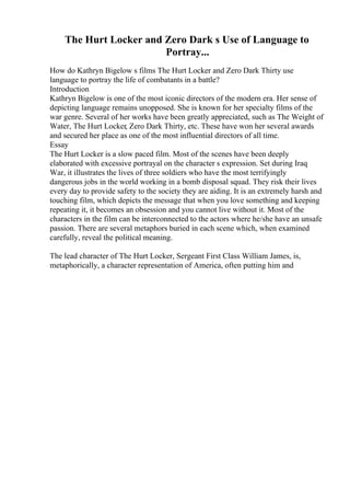 The Hurt Locker and Zero Dark s Use of Language to
Portray...
How do Kathryn Bigelow s films The Hurt Locker and Zero Dark Thirty use
language to portray the life of combatants in a battle?
Introduction
Kathryn Bigelow is one of the most iconic directors of the modern era. Her sense of
depicting language remains unopposed. She is known for her specialty films of the
war genre. Several of her works have been greatly appreciated, such as The Weight of
Water, The Hurt Locker, Zero Dark Thirty, etc. These have won her several awards
and secured her place as one of the most influential directors of all time.
Essay
The Hurt Locker is a slow paced film. Most of the scenes have been deeply
elaborated with excessive portrayal on the character s expression. Set during Iraq
War, it illustrates the lives of three soldiers who have the most terrifyingly
dangerous jobs in the world working in a bomb disposal squad. They risk their lives
every day to provide safety to the society they are aiding. It is an extremely harsh and
touching film, which depicts the message that when you love something and keeping
repeating it, it becomes an obsession and you cannot live without it. Most of the
characters in the film can be interconnected to the actors where he/she have an unsafe
passion. There are several metaphors buried in each scene which, when examined
carefully, reveal the political meaning.
The lead character of The Hurt Locker, Sergeant First Class William James, is,
metaphorically, a character representation of America, often putting him and
 