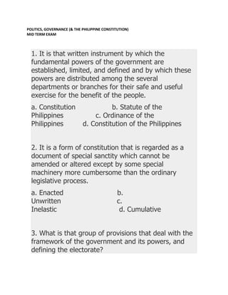 POLITICS, GOVERNANCE (& THE PHILIPPINE CONSTITUTION)
MID TERM EXAM



  1. It is that written instrument by which the
  fundamental powers of the government are
  established, limited, and defined and by which these
  powers are distributed among the several
  departments or branches for their safe and useful
  exercise for the benefit of the people.
  a. Constitution                     b. Statute of the
  Philippines                   c. Ordinance of the
  Philippines               d. Constitution of the Philippines


  2. It is a form of constitution that is regarded as a
  document of special sanctity which cannot be
  amended or altered except by some special
  machinery more cumbersome than the ordinary
  legislative process.
  a. Enacted                                  b.
  Unwritten                                   c.
  Inelastic                                    d. Cumulative


  3. What is that group of provisions that deal with the
  framework of the government and its powers, and
  defining the electorate?
 