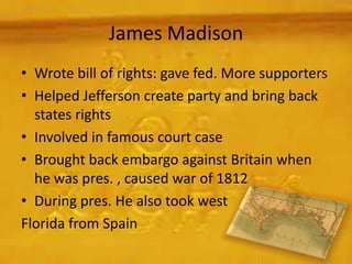 James Madison
• Wrote bill of rights: gave fed. More supporters
• Helped Jefferson create party and bring back
  states rights
• Involved in famous court case
• Brought back embargo against Britain when
  he was pres. , caused war of 1812
• During pres. He also took west
Florida from Spain
 