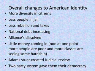 Overall changes to American Identity
• More diversity in citizens
• Less people in jail
• Less rebellion and taxes
• National debt increasing
• Alliance's dissolved
• Little money coming in (non at one point-
  more people are poor and more classes are
  seeing some hardship)
• Adams stunt created Judicial review
• Two party system gave them their democracy
 