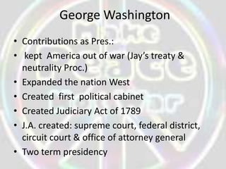 George Washington
• Contributions as Pres.:
• kept America out of war (Jay’s treaty &
  neutrality Proc.)
• Expanded the nation West
• Created first political cabinet
• Created Judiciary Act of 1789
• J.A. created: supreme court, federal district,
  circuit court & office of attorney general
• Two term presidency
 