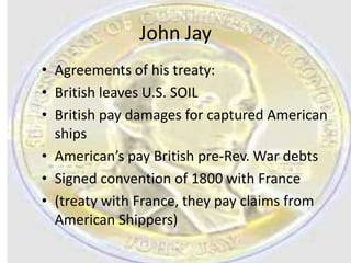 John Jay
• Agreements of his treaty:
• British leaves U.S. SOIL
• British pay damages for captured American
  ships
• American’s pay British pre-Rev. War debts
• Signed convention of 1800 with France
• (treaty with France, they pay claims from
  American Shippers)
 