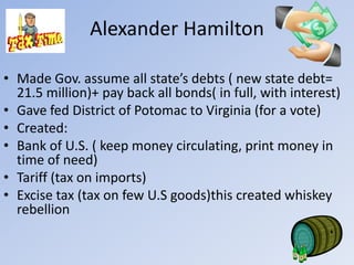 Alexander Hamilton

• Made Gov. assume all state’s debts ( new state debt=
  21.5 million)+ pay back all bonds( in full, with interest)
• Gave fed District of Potomac to Virginia (for a vote)
• Created:
• Bank of U.S. ( keep money circulating, print money in
  time of need)
• Tariff (tax on imports)
• Excise tax (tax on few U.S goods)this created whiskey
  rebellion
 