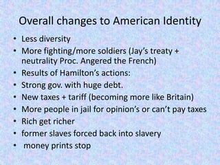 Overall changes to American Identity
• Less diversity
• More fighting/more soldiers (Jay’s treaty +
  neutrality Proc. Angered the French)
• Results of Hamilton’s actions:
• Strong gov. with huge debt.
• New taxes + tariff (becoming more like Britain)
• More people in jail for opinion’s or can’t pay taxes
• Rich get richer
• former slaves forced back into slavery
• money prints stop
 