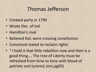 Thomas Jefferson
•   Created party in 1790
•   Wrote Dec. of ind.
•   Hamilton’s rival
•   Believed fed. were crossing constitution
•   Convinced stated to reclaim rights
•   “ I hold it that little rebellion now and then is a
    good thing…. The tree of Liberty must be
    refreshed from time to time with blood of
    patriots and tyrants( zinn,pg95)
 