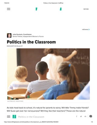 7/6/2018 Politics in the Classroom | HuffPost
https://www.huffingtonpost.com/entry/politics-in-the-classroom_us_59b8351de4b0390a1564d961 1/5
 EDITION
Julie Gunlock, Contributor
Senior Fellow, Independent Women’s Forum
Politics in the Classroom
09/12/2017 03:33 pm ET
SHUTTERSTOCK | AFRICA STUDIO
As kids head back to school, it’s natural for parents to worry. Will little Timmy make friends?
Will Susie get over her nervousness? Will they like their teachers? These are the natural
concerns of parents. Yet, conservative parents worry about something else: will teachers
push a political—and liberal—agenda during daily lessons?Politics in the Classroom    
 