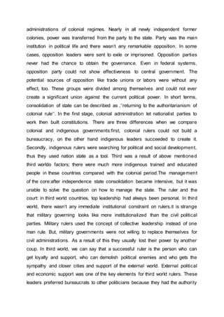 administrations of colonial regimes. Nearly in all newly independent former
colonies, power was transferred from the party to the state. Party was the main
institution in political life and there wasn‘t any remarkable opposition. In some
cases, opposition leaders were sent to exile or imprisoned. Opposition parties
never had the chance to obtain the governance. Even in federal systems,
opposition party could not show effectiveness to central government. The
potential sources of opposition like trade unions or labors were without any
effect, too. These groups were divided among themselves and could not ever
create a significant union against the current political power. In short terms,
consolidation of state can be described as ‚‘‘returning to the authoritarianism of
colonial rule‘‘. In the first stage, colonial administration let nationalist parties to
work then built constitutions. There are three differences when we compare
colonial and indigenous governments:first, colonial rulers could not build a
bureaucracy, on the other hand indigenous leaders succeeded to create it.
Secondly, indigenous rulers were searching for political and social development,
thus they used nation state as a tool. Third was a result of above mentioned
third worldo factors; there were much more indigenous trained and educated
people in these countries compared with the colonial period.The management
of the core:after independence state consolidation became intensive, but it was
unable to solve the question on how to manage the state. The ruler and the
court: in third world countries, top leadership had always been personal. In third
world, there wasn‘t any immediate institutional constraint on rulers.it is strange
that military governing looks like more institutionalized than the civil political
parties. Military rulers used the concept of collective leadership instead of one
man rule. But, military governments were not willing to replace themselves for
civil administrations. As a result of this they usually lost their power by another
coup. In third world, we can say that a successful ruler is the person who can
get loyalty and support, who can demolish political enemies and who gets the
sympathy and closer cities and support of the external world. External political
and economic support was one of the key elements for third world rulers. These
leaders preferred bureaucrats to other politicians because they had the authority
 