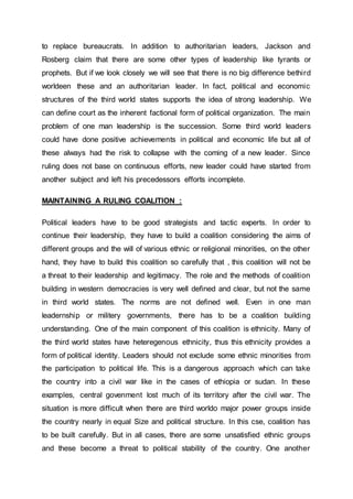 to replace bureaucrats. In addition to authoritarian leaders, Jackson and
Rosberg claim that there are some other types of leadership like tyrants or
prophets. But if we look closely we will see that there is no big difference bethird
worldeen these and an authoritarian leader. In fact, political and economic
structures of the third world states supports the idea of strong leadership. We
can define court as the inherent factional form of political organization. The main
problem of one man leadership is the succession. Some third world leaders
could have done positive achievements in political and economic life but all of
these always had the risk to collapse with the coming of a new leader. Since
ruling does not base on continuous efforts, new leader could have started from
another subject and left his precedessors efforts incomplete.
MAINTAINING A RULING COALITION :
Political leaders have to be good strategists and tactic experts. In order to
continue their leadership, they have to build a coalition considering the aims of
different groups and the will of various ethnic or religional minorities, on the other
hand, they have to build this coalition so carefully that , this coalition will not be
a threat to their leadership and legitimacy. The role and the methods of coalition
building in western democracies is very well defined and clear, but not the same
in third world states. The norms are not defined well. Even in one man
leadernship or militery governments, there has to be a coalition building
understanding. One of the main component of this coalition is ethnicity. Many of
the third world states have heteregenous ethnicity, thus this ethnicity provides a
form of political identity. Leaders should not exclude some ethnic minorities from
the participation to political life. This is a dangerous approach which can take
the country into a civil war like in the cases of ethiopia or sudan. In these
examples, central govenment lost much of its territory after the civil war. The
situation is more difficult when there are third worldo major power groups inside
the country nearly in equal Size and political structure. In this cse, coalition has
to be built carefully. But in all cases, there are some unsatisfied ethnic groups
and these become a threat to political stability of the country. One another
 