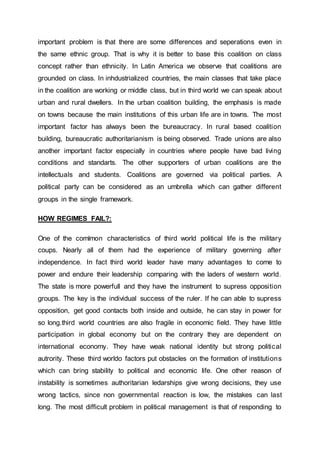 important problem is that there are some differences and seperations even in
the same ethnic group. That is why it is better to base this coalition on class
concept rather than ethnicity. In Latin America we observe that coalitions are
grounded on class. In inhdustrialized countries, the main classes that take place
in the coalition are working or middle class, but in third world we can speak about
urban and rural dwellers. In the urban coalition building, the emphasis is made
on towns because the main institutions of this urban life are in towns. The most
important factor has always been the bureaucracy. In rural based coalition
building, bureaucratic authoritarianism is being observed. Trade unions are also
another important factor especially in countries where people have bad living
conditions and standarts. The other supporters of urban coalitions are the
intellectuals and students. Coalitions are governed via political parties. A
political party can be considered as an umbrella which can gather different
groups in the single framework.
HOW REGIMES FAIL?:
One of the comlmon characteristics of third world political life is the military
coups. Nearly all of them had the experience of military governing after
independence. In fact third world leader have many advantages to come to
power and endure their leadership comparing with the laders of western world.
The state is more powerfull and they have the instrument to supress opposition
groups. The key is the individual success of the ruler. If he can able to supress
opposition, get good contacts both inside and outside, he can stay in power for
so long.third world countries are also fragile in economic field. They have little
participation in global economy but on the contrary they are dependent on
international economy. They have weak national identity but strong political
autrority. These third worldo factors put obstacles on the formation of institutions
which can bring stability to political and economic life. One other reason of
instability is sometimes authoritarian ledarships give wrong decisions, they use
wrong tactics, since non governmental reaction is low, the mistakes can last
long. The most difficult problem in political management is that of responding to
 