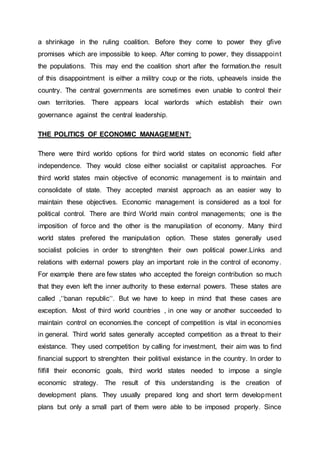 a shrinkage in the ruling coalition. Before they come to power they gfive
promises which are impossible to keep. After coming to power, they dissappoint
the populations. This may end the coalition short after the formation.the result
of this disappointment is either a militry coup or the riots, upheavels inside the
country. The central governments are sometimes even unable to control their
own territories. There appears local warlords which establish their own
governance against the central leadership.
THE POLITICS OF ECONOMIC MANAGEMENT:
There were third worldo options for third world states on economic field after
independence. They would close either socialist or capitalist approaches. For
third world states main objective of economic management is to maintain and
consolidate of state. They accepted marxist approach as an easier way to
maintain these objectives. Economic management is considered as a tool for
political control. There are third World main control managements; one is the
imposition of force and the other is the manupilation of economy. Many third
world states prefered the manipulation option. These states generally used
socialist policies in order to strenghten their own political power.Links and
relations with external powers play an important role in the control of economy.
For example there are few states who accepted the foreign contribution so much
that they even left the inner authority to these external powers. These states are
called ‚‘‘banan republic‘‘. But we have to keep in mind that these cases are
exception. Most of third world countries , in one way or another succeeded to
maintain control on economies.the concept of competition is vital in economies
in general. Third world sates generally accepted competition as a threat to their
existance. They used competition by calling for investment, their aim was to find
financial support to strenghten their politival existance in the country. In order to
filfill their economic goals, third world states needed to impose a single
economic strategy. The result of this understanding is the creation of
development plans. They usually prepared long and short term development
plans but only a small part of them were able to be imposed properly. Since
 