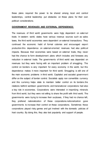 these plans required the power to be shared among local and central
leaderships, central leadership put obstacles on these plans for their own
political considerations.
GOVERNMENT REVENUES AND EXTERNAL DEPENDENCE:
The revenues of third world govenments were higly dependent on external
trade. In western world, states have various revenue sources such as sales
taxes, the third world economies were dependent on external transactions. They
continued the economic habit of formal colonies and encouraged export
production.this dependence on external-oriented revenues had also political
impacts. Because their economies were based on external trade, they never
had the chance to form developkment plans which includes and foresees any
reduction in external trade. The governments of third world was depended on
revenues but they were facing with an important problem of smuggling. The
control on borders is very important for every economy in the world, but this
dependence makes it more important for third world. Smuggling is still one of
the main economic problems in third world. Capitalist and socialist government
differ on the subject of border control. Socialists apply non convertible currency
and this currency helps state to maintain better control on its borders.the
relations bethird worldeen governments and transnational corporations had also
a key role in economies. Corporations were interested in importüing minerals
from third world, but they were not willing to share the profit with third world. The
governments were trying to increase their surpluses, if they had no chance left,
they prefered nationalization of these corporations.nationalization gave
governments to increase their control on these corporations. Sometimes these
corporations played risky games and got involved with the domestic policies of
host country. By doing this, they also lost popularity and support of people.
 