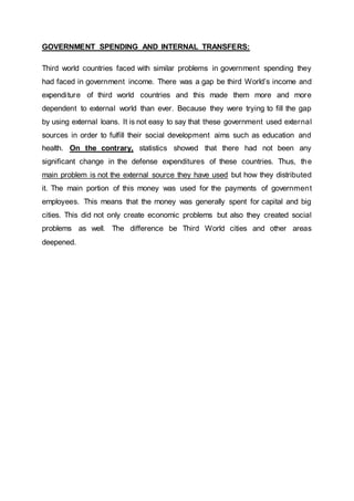 GOVERNMENT SPENDING AND INTERNAL TRANSFERS:
Third world countries faced with similar problems in government spending they
had faced in government income. There was a gap be third World’s income and
expenditure of third world countries and this made them more and more
dependent to external world than ever. Because they were trying to fill the gap
by using external loans. It is not easy to say that these government used external
sources in order to fulfill their social development aims such as education and
health. On the contrary, statistics showed that there had not been any
significant change in the defense expenditures of these countries. Thus, the
main problem is not the external source they have used but how they distributed
it. The main portion of this money was used for the payments of government
employees. This means that the money was generally spent for capital and big
cities. This did not only create economic problems but also they created social
problems as well. The difference be Third World cities and other areas
deepened.
 