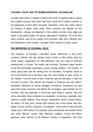 COLONIAL STATE AND ITS DEMISE/EUROPEAN COLONIALISM:
A single world system is needed to define third world. If a global political system
and a global economy don't exist, then there would be no reason countries to
be categorized as third world. European colonialism is the main power behind
the forming of global world order. Many countries are affected by this
development, changes are observed in inner politics and also many states are
linked to this global system via various international institutions. All of the third
world countries used to be a colony of an European state once. Although they
are independent at the moment, European effect remained in some areas.
THE IMPOSITION OF COLONIAL RULE:
The imposition of European colonialism shows differences in third world
countries. Colonial rule was imposed some of them in 15th century while the
others stayed independent till 19th.colonialism was the result of technical
developments in Europe. The motive was economic. European states wanted
to use their technologic advantages in favor of being wealthier. The invention of
ocean going ships was the starting point of colonialism. Europeans hoped to
find rich territories but on the other hand, they were looking for easy control on
the resident. From this point of view, Americas was the best place. It was rich
but easy to control. The colonial rule imposed to Americas was very violent.
Europeans destroyed all cultural heritages in Americas. Populations are kept
away from social, economic and political life. Europeans used colonials for rich
minerals, food and especially in Africa they used slaves.in general, Asia and
Africa colonialism show similarities but colonialism in Americas, especially Latin
America is totally different. They became independent nearly a century before
the others. For long years, Europe took colonies only on the coasts, then they
began to come into the continents. For example, central parts of Asia became
colony only in 19th century. For centuries, south east Europe and northern Africa
was under Ottoman control. After Ottoman's collapse, France and Britain
governed many colonies of old Ottoman territory in cooperation with local
 
