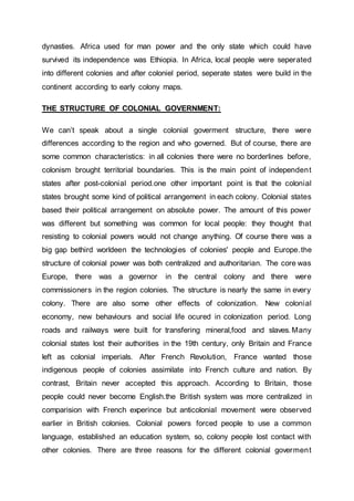 dynasties. Africa used for man power and the only state which could have
survived its independence was Ethiopia. In Africa, local people were seperated
into different colonies and after coloniel period, seperate states were build in the
continent according to early colony maps.
THE STRUCTURE OF COLONIAL GOVERNMENT:
We can’t speak about a single colonial goverment structure, there were
differences according to the region and who governed. But of course, there are
some common characteristics: in all colonies there were no borderlines before,
colonism brought territorial boundaries. This is the main point of independent
states after post-colonial period.one other important point is that the colonial
states brought some kind of political arrangement in each colony. Colonial states
based their political arrangement on absolute power. The amount of this power
was different but something was common for local people: they thought that
resisting to colonial powers would not change anything. Of course there was a
big gap bethird worldeen the technologies of colonies' people and Europe.the
structure of colonial power was both centralized and authoritarian. The core was
Europe, there was a governor in the central colony and there were
commissioners in the region colonies. The structure is nearly the same in every
colony. There are also some other effects of colonization. New colonial
economy, new behaviours and social life ocured in colonization period. Long
roads and railways were built for transfering mineral,food and slaves.Many
colonial states lost their authorities in the 19th century, only Britain and France
left as colonial imperials. After French Revolution, France wanted those
indigenous people of colonies assimilate into French culture and nation. By
contrast, Britain never accepted this approach. According to Britain, those
people could never become English.the British system was more centralized in
comparision with French experince but anticolonial movement were observed
earlier in British colonies. Colonial powers forced people to use a common
language, established an education system, so, colony people lost contact with
other colonies. There are three reasons for the different colonial goverment
 