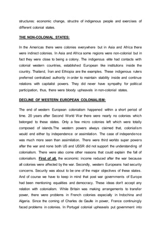 structures: economic change, structre of indigenous people and exercises of
different colonial states.
THE NON-COLONIAL STATES:
In the Americas there were colonies everywhere but in Asia and Africa there
were indirect colonies. In Asia and Africa some regions were non-colonial but in
fact they were close to being a colony. The indigenous elite had contacts with
colonial western countries, established European like institutions inside the
country. Thailand, İran and Ethiopia are the examples. These indigenous rulers
preferred centralized authority in order to maintain stability inside and continue
relations with capitalist powers. They did never have sympathy for political
participation, thus, there were bloody upheavals in non-colonial states.
DECLINE OF WESTERN EUROPEAN COLONIALISM:
The end of western European colonialism happened within a short period of
time. 20 years after Second World War there were nearly no colonies which
belonged to these states. Only a few micro colonies left which were totally
composed of islands.The western powers always claimed that, colonialism
would end either by independence or assimilation. The case of independence
was much more seen than assimilation. There were third worldo super powers
after the war and none both US and USSR did not support the understanding of
colonialism. There were also come other reasons that could explain the fall of
colonialism. First of all, the economic income reduced after the war because
all colonies were affected by the war. Secondly, western Europeans had security
concerns. Security was about to be one of the major objectives of these states.
And of course we have to keep in mind that post war governments of Europe
had been mentioning equalities and democracy. These ideas don't accept any
relation with colonialism. While Britain was making arrangements to transfer
power, there were problems in French colonies especially in Indochina and
Algeria. Since the coming of Charles de Gaulle in power, France continuingly
faced problems in colonies. In Portugal colonial upheavals put government into
 