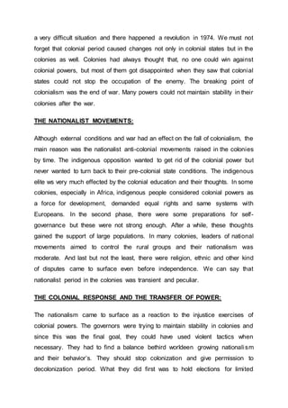 a very difficult situation and there happened a revolution in 1974. We must not
forget that colonial period caused changes not only in colonial states but in the
colonies as well. Colonies had always thought that, no one could win against
colonial powers, but most of them got disappointed when they saw that colonial
states could not stop the occupation of the enemy. The breaking point of
colonialism was the end of war. Many powers could not maintain stability in their
colonies after the war.
THE NATIONALIST MOVEMENTS:
Although external conditions and war had an effect on the fall of colonialism, the
main reason was the nationalist anti-colonial movements raised in the colonies
by time. The indigenous opposition wanted to get rid of the colonial power but
never wanted to turn back to their pre-colonial state conditions. The indigenous
elite ws very much effected by the colonial education and their thoughts. In some
colonies, especially in Africa, indigenous people considered colonial powers as
a force for development, demanded equal rights and same systems with
Europeans. In the second phase, there were some preparations for self-
governance but these were not strong enough. After a while, these thoughts
gained the support of large populations. In many colonies, leaders of national
movements aimed to control the rural groups and their nationalism was
moderate. And last but not the least, there were religion, ethnic and other kind
of disputes came to surface even before independence. We can say that
nationalist period in the colonies was transient and peculiar.
THE COLONIAL RESPONSE AND THE TRANSFER OF POWER:
The nationalism came to surface as a reaction to the injustice exercises of
colonial powers. The governors were trying to maintain stability in colonies and
since this was the final goal, they could have used violent tactics when
necessary. They had to find a balance bethird worldeen growing nationalism
and their behavior’s. They should stop colonization and give permission to
decolonization period. What they did first was to hold elections for limited
 
