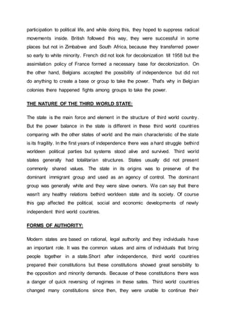 participation to political life, and while doing this, they hoped to suppress radical
movements inside. British followed this way, they were successful in some
places but not in Zimbabwe and South Africa, because they transferred power
so early to white minority. French did not look for decolonization till 1958 but the
assimilation policy of France formed a necessary base for decolonization. On
the other hand, Belgians accepted the possibility of independence but did not
do anything to create a base or group to take the power. That's why in Belgian
colonies there happened fights among groups to take the power.
THE NATURE OF THE THIRD WORLD STATE:
The state is the main force and element in the structure of third world country.
But the power balance in the state is different in these third world countries
comparing with the other states of world and the main characteristic of the state
is its fragility. In the first years of independence there was a hard struggle bethird
worldeen political parties but systems stood alive and survived. Third world
states generally had totalitarian structures. States usually did not present
commonly shared values. The state in its origins was to preserve of the
dominant immigrant group and used as an agency of control. The dominant
group was generally white and they were slave owners. We can say that there
wasn't any healthy relations bethird worldeen state and its society. Of course
this gap affected the political, social and economic developments of newly
independent third world countries.
FORMS OF AUTHORITY:
Modern states are based on rational, legal authority and they individuals have
an important role. It was the common values and aims of individuals that bring
people together in a state.Short after independence, third world countries
prepared their constitutions but these constitutions showed great sensibility to
the opposition and minority demands. Because of these constitutions there was
a danger of quick reversing of regimes in these sates. Third world countries
changed many constitutions since then, they were unable to continue their
 