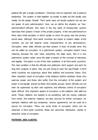 political life with a single constitution. Charisma had an important role in political
leadership. The system is held together by loyalty to state but this loyalty was
mostly for the leader himself. Third world were not feudal systems but we can
not speak of pure patrimonialism here, we an define the situation as "neo-
patrimonialism".officials who were in the key parts of bureaucratic system
exercised their powers in favor of the private property. In the neo patrimonialism
there were tribal societies in which loyalty to one's kin group was the primary
social value. Although third world countries are closer to modern states at the
moment, we can still observe some characteristics of neo atrimonialism.
Corruption: when state officials use their powers in favor of private aims, this
can be called as corruption. In a patrimonial system, corruption doesn't have
meaning because the ruler owns everything the state owns. But in a neo
patrimonial system exists since the state is based on the concept of rationality
and legality. Corruption is one of the main problems in all third world countries.
The main problem is that the officials and politicians don't support and work for
long term projects or plans, they are just trying to save the day.People in third
world countries are suspicious about their political and economic future. One
other important result of corruption is the distance bethird worldeen those who
exercise power and those who suffer from the corruption of the system and
power is not equally shared by these third worldo groups. Some officials can not
even be supervised by their own superiors and effective control of corruption
looks difficult. One important aspect of corruption is the relations with external
world. These relations are needed to do something with the money collected
from inside. And external relations are also sources for further corruption, for
example relations with big companies, various agreements can be used as a
source for corruption. There are some kinds of corruption which can be
observed in third world countries, these are: parochial, distributive, market or
extractive kinds of corruption.
PATRONS AND CLIENTS:
 