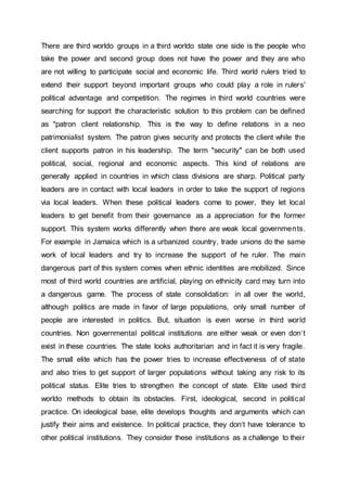 There are third worldo groups in a third worldo state one side is the people who
take the power and second group does not have the power and they are who
are not willing to participate social and economic life. Third world rulers tried to
extend their support beyond important groups who could play a role in rulers'
political advantage and competition. The regimes in third world countries were
searching for support the characteristic solution to this problem can be defined
as "patron client relationship. This is the way to define relations in a neo
patrimonialist system. The patron gives security and protects the client while the
client supports patron in his leadership. The term "security" can be both used
political, social, regional and economic aspects. This kind of relations are
generally applied in countries in which class divisions are sharp. Political party
leaders are in contact with local leaders in order to take the support of regions
via local leaders. When these political leaders come to power, they let local
leaders to get benefit from their governance as a appreciation for the former
support. This system works differently when there are weak local governments.
For example in Jamaica which is a urbanized country, trade unions do the same
work of local leaders and try to increase the support of he ruler. The main
dangerous part of this system comes when ethnic identities are mobilized. Since
most of third world countries are artificial, playing on ethnicity card may turn into
a dangerous game. The process of state consolidation: in all over the world,
although politics are made in favor of large populations, only small number of
people are interested in politics. But, situation is even worse in third world
countries. Non governmental political institutions are either weak or even don‘t
exist in these countries. The state looks authoritarian and in fact it is very fragile.
The small elite which has the power tries to increase effectiveness of of state
and also tries to get support of larger populations without taking any risk to its
political status. Elite tries to strengthen the concept of state. Elite used third
worldo methods to obtain its obstacles. First, ideological, second in political
practice. On ideological base, elite develops thoughts and arguments which can
justify their aims and existence. In political practice, they don‘t have tolerance to
other political institutions. They consider these institutions as a challenge to their
 