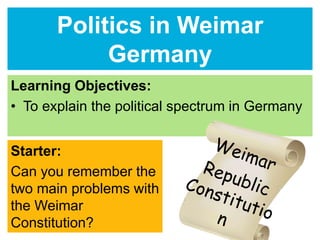 Politics in Weimar 
Germany 
Learning Objectives: 
• To explain the political spectrum in Germany 
Starter: 
Can you remember the 
two main problems with 
the Weimar 
Constitution? 
 