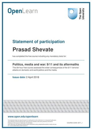 Statement of participation
Prasad Shevate
has completed the free course including any mandatory tests for:
Politics, media and war: 9/11 and its aftermaths
This 84-hour free course assessed the wider consequences of the 9/11 terrorist
attacks on domestic and world politics and the media.
Issue date: 2 April 2018
www.open.edu/openlearn
This statement does not imply the award of credit points nor the conferment of a University Qualification.
This statement confirms that this free course and all mandatory tests were passed by the learner.
Please go to the course on OpenLearn for full details:
http://www.open.edu/openlearn/people-politics-law/politics-policy-people/politics/politics-media-and-war-
9/11-and-its-aftermaths/content-section-0
COURSE CODE: D271_1
 