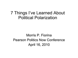 7 Things I’ve Learned About Political Polarization Morris P. Fiorina Pearson Politics Now Conference April 16, 2010 