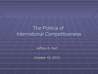 The Politics of
International Competitiveness
Jeffrey A. Hart
October 13, 2013

 