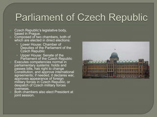    Czech Republic’s legislative body,
    based in Prague.
   Composed of two chambers, both of
    which are elected in direct elections:
      • Lower House: Chamber of
         Deputies of the Parliament of the
         Czech Republic
      • Upper House: Senate of the
         Parliament of the Czech Republic
   Executes competencies normal in
    parliamentary systems: holds and
    passes bills, has right to change
    Constitution, and approve international
    agreements; if needed, it declares war,
    approves appearance of foreign
    military forces in Czech Republic, or
    despatch of Czech military forces
    overseas.
   Both chambers also elect President at
    joint session.
 
