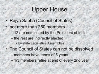 Upper House
• Rajya Sabha (Council of States)
• not more than 250 members
– 12 are nominated by the President of India
– the rest are indirectly elected
• by state Legislative Assemblies
• The Council of States can not be dissolved
– members have terms of 6 years
– 1/3 members retire at end of every 2nd year
 