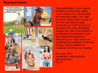 Representation
                 ‘Representations, it was argued,
                 instead of coming after reality,
                 in an imitation of it, now precede
                 and construct reality. Our “real”
                 emotions imitate those we see on
                 film and read about in pulp
                 romances; our “real” desires are
                 structured for us by advertising
                 images; the “real” of our politics is
                 prefabricated by television news
                 and Hollywood scenarios of
                 leadership; our “real” selves are
                 congeries and repetition of all these
                 images, strung together by
                 narratives not of our own making.”

                 Art since 1900 -
                 modernism, antimodernism
                 postmodernism
                 Pg. 47
 