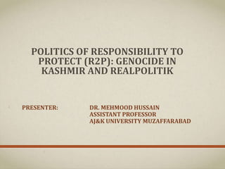 POLITICS OF RESPONSIBILITY TO
PROTECT (R2P): GENOCIDE IN
KASHMIR AND REALPOLITIK
PRESENTER: DR. MEHMOOD HUSSAIN
ASSISTANT PROFESSOR
AJ&K UNIVERSITY MUZAFFARABAD
 