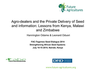 Agro-dealers and the Private Delivery of Seed
and information: Lessons from Kenya, Malawi
and Zimbabwe
Hannington Odame & Leonard Oduori
FAC-Tegemeo Seed Dialogue 2014
Strengthening African Seed Systems
July 14-15 2014, Nairobi, Kenya
 