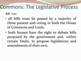 Commons: The Legislative Process
  Bill- Law
  all bills must be passed by a majority of
  those present and voting in both the House
  of Commons and Lords.
  both houses have the right to debate bills
  proposed by the government and, within
  certain limits, to propose legislations and
  amendments of their own.
 